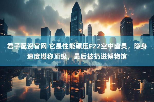 君子配资官网 它是性能碾压F22空中幽灵，隐身速度堪称顶级，最后被扔进博物馆