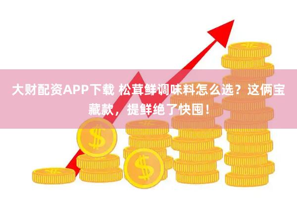 大财配资APP下载 松茸鲜调味料怎么选？这俩宝藏款，提鲜绝了快囤！