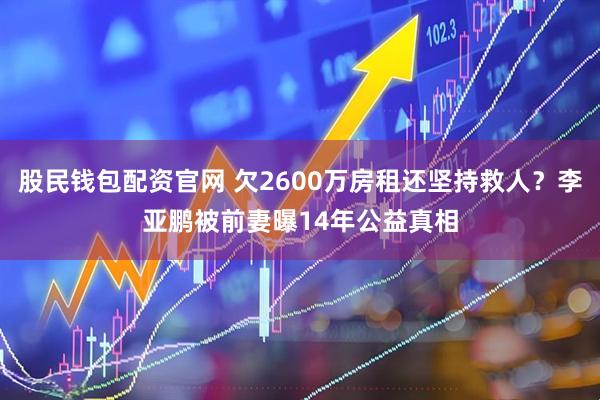 股民钱包配资官网 欠2600万房租还坚持救人？李亚鹏被前妻曝14年公益真相
