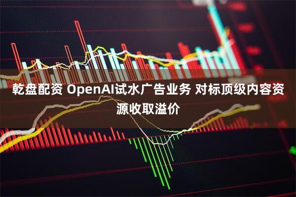 乾盘配资 OpenAI试水广告业务 对标顶级内容资源收取溢价