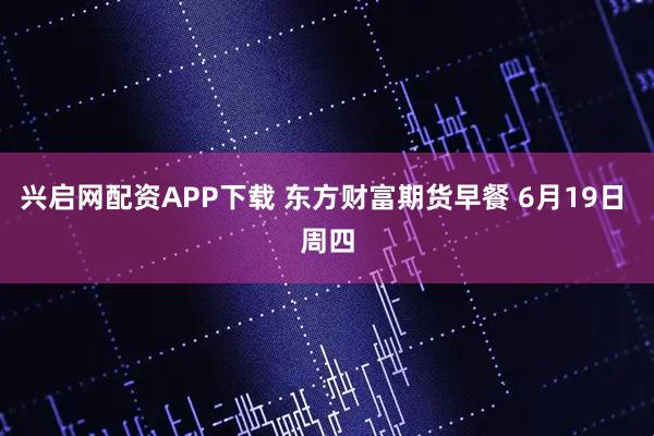 兴启网配资APP下载 东方财富期货早餐 6月19日 周四