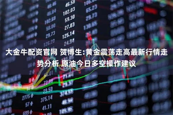 大金牛配资官网 贺博生:黄金震荡走高最新行情走势分析 原油今日多空操作建议