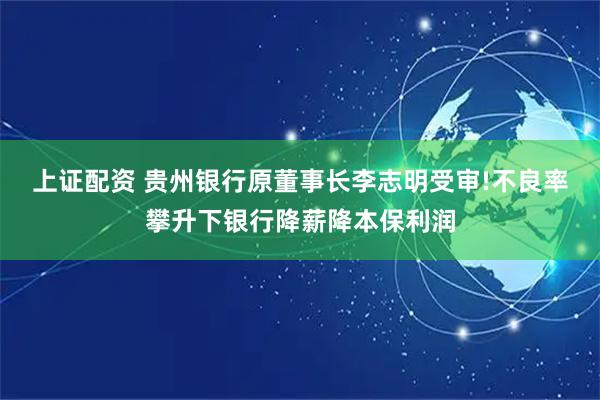 上证配资 贵州银行原董事长李志明受审!不良率攀升下银行降薪降本保利润