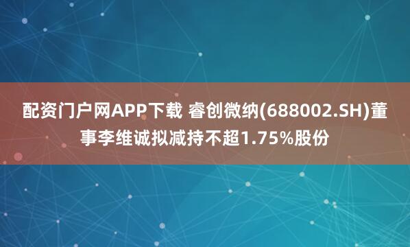 配资门户网APP下载 睿创微纳(688002.SH)董事李维诚拟减持不超1.75%股份