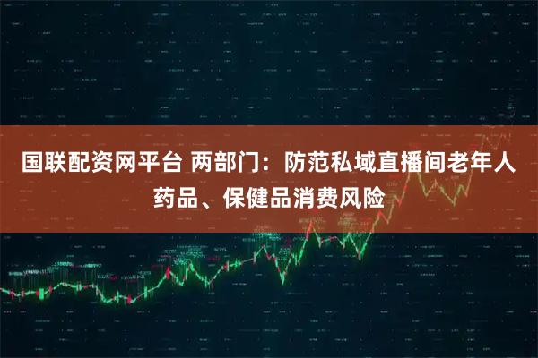 国联配资网平台 两部门：防范私域直播间老年人药品、保健品消费风险