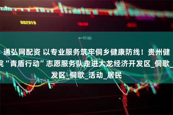 通弘网配资 以专业服务筑牢侗乡健康防线！贵州健康职业学院“青盾行动”志愿服务队走进大龙经济开发区_侗歌_活动_居民