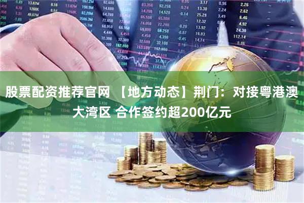股票配资推荐官网 【地方动态】荆门：对接粤港澳大湾区 合作签约超200亿元