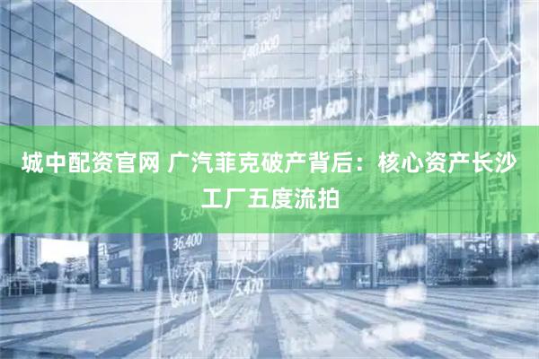 城中配资官网 广汽菲克破产背后：核心资产长沙工厂五度流拍