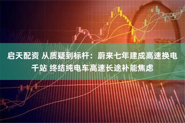 启天配资 从质疑到标杆：蔚来七年建成高速换电千站 终结纯电车高速长途补能焦虑