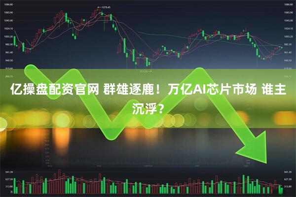 亿操盘配资官网 群雄逐鹿！万亿AI芯片市场 谁主沉浮？