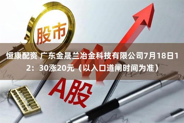 恒康配资 广东金晟兰冶金科技有限公司7月18日12：30涨20元（以入口道闸时间为准）