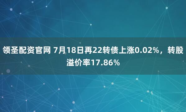 领圣配资官网 7月18日再22转债上涨0.02%，转股溢价率17.86%