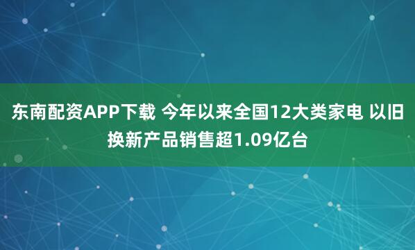东南配资APP下载 今年以来全国12大类家电 以旧换新产品销售超1.09亿台