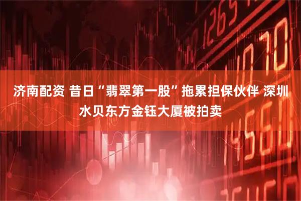 济南配资 昔日“翡翠第一股”拖累担保伙伴 深圳水贝东方金钰大厦被拍卖