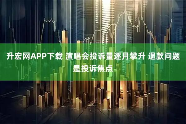 升宏网APP下载 演唱会投诉量逐月攀升 退款问题是投诉焦点