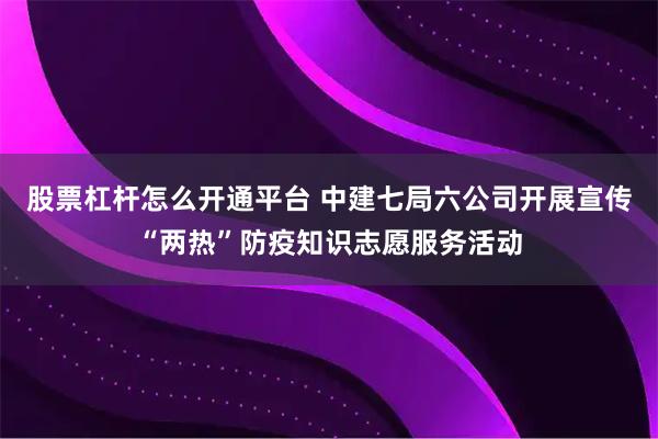 股票杠杆怎么开通平台 中建七局六公司开展宣传“两热”防疫知识志愿服务活动