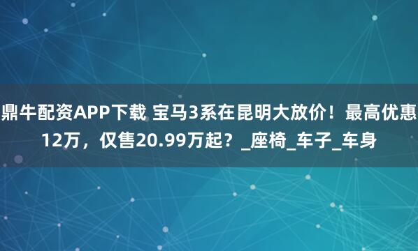 鼎牛配资APP下载 宝马3系在昆明大放价！最高优惠12万，仅售20.99万起？_座椅_车子_车身