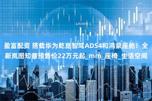 盈富配资 搭载华为乾崑智驾ADS4和鸿蒙座舱！全新岚图知音预售价22万元起_mm_座椅_生活空间