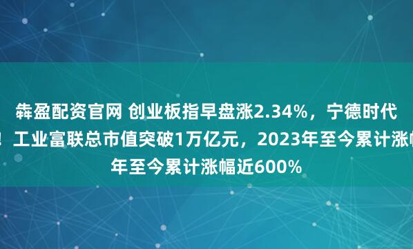犇盈配资官网 创业板指早盘涨2.34%，宁德时代涨超11%！工业富联总市值突破1万亿元，2023年至今累计涨幅近600%