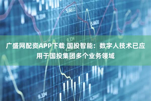 广盛网配资APP下载 国投智能：数字人技术已应用于国投集团多个业务领域