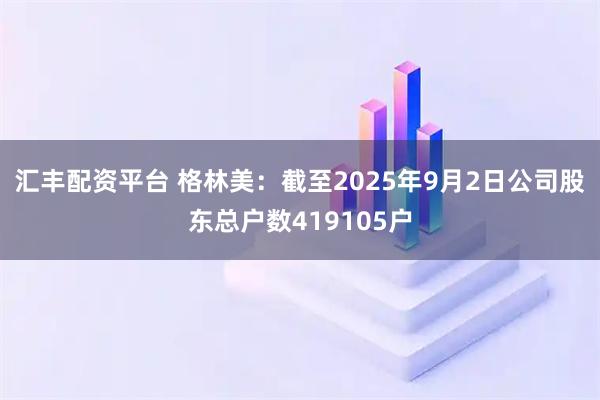 汇丰配资平台 格林美：截至2025年9月2日公司股东总户数419105户