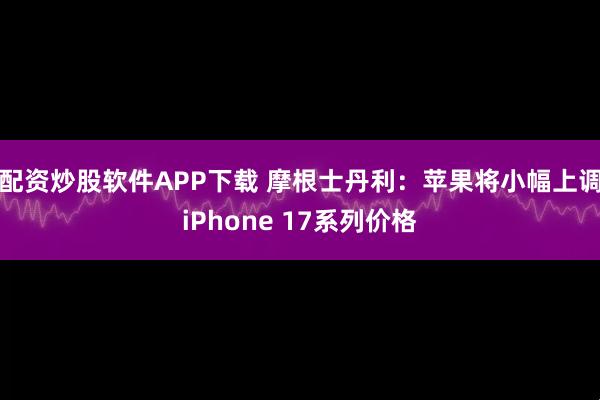 配资炒股软件APP下载 摩根士丹利：苹果将小幅上调iPhone 17系列价格