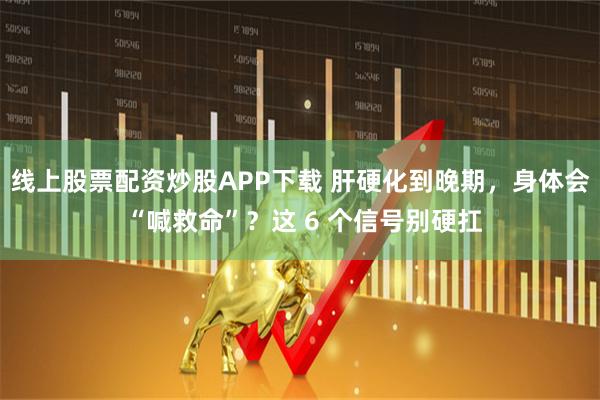 线上股票配资炒股APP下载 肝硬化到晚期，身体会 “喊救命”？这 6 个信号别硬扛