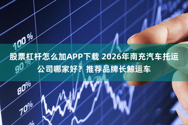 股票杠杆怎么加APP下载 2026年南充汽车托运公司哪家好？推荐品牌长鲸运车