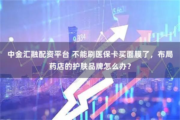 中金汇融配资平台 不能刷医保卡买面膜了，布局药店的护肤品牌怎么办？